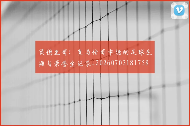莫德里奇：皇马传奇中场的足球生涯与荣誉全记录_20260703181758