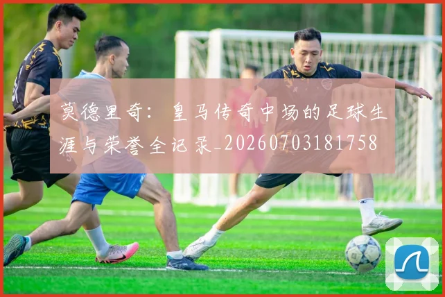 莫德里奇：皇马传奇中场的足球生涯与荣誉全记录_20260703181758