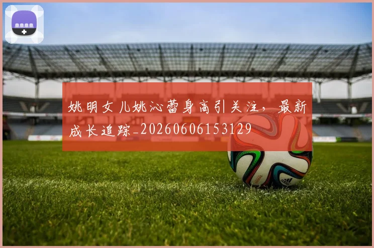 姚明女儿姚沁蕾身高引关注，最新成长追踪_20260606153129