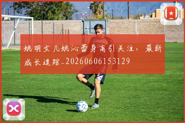 姚明女儿姚沁蕾身高引关注，最新成长追踪_20260606153129